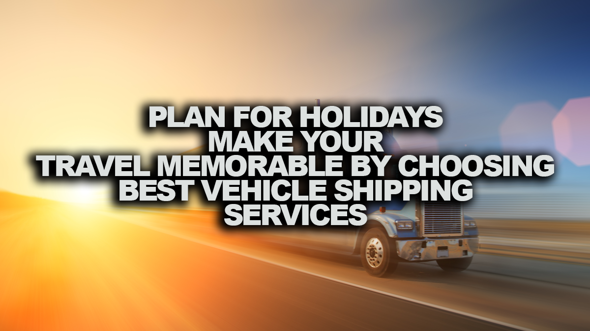 PLAN FOR HOLIDAYS? MAKE YOUR TRAVEL MEMORABLE BY CHOOSING BEST VEHICLE SHIPPING SERVICE.